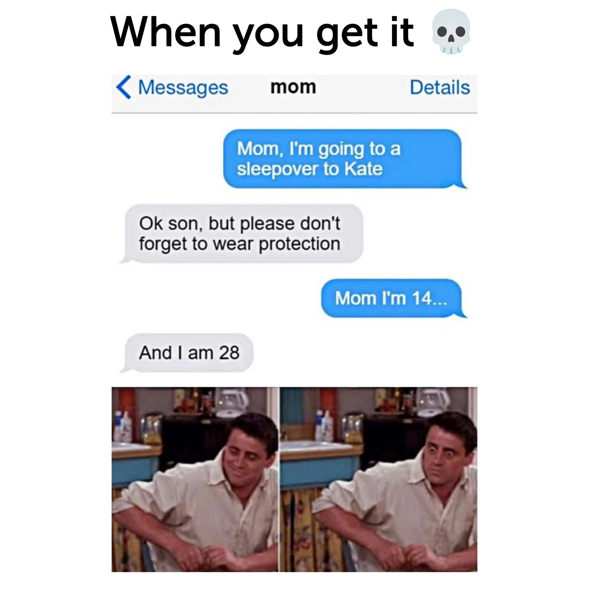 When you get it 💀  
Messages:  
Mom, I'm going to a sleepover to Kate  
Ok son, but please don't forget to wear protection  
Mom I'm 14...  
And I am 28