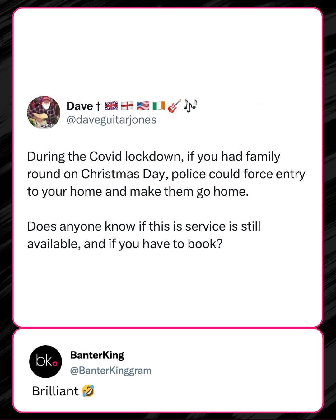 Dave † @daveguitarjones  
During the Covid lockdown, if you had family round on Christmas Day, police could force entry to your home and make them go home.  
Does anyone know if this is service is still available, and if you have to book?  
