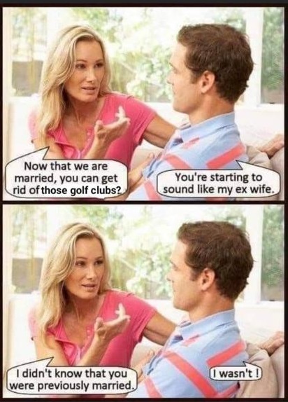 Now that we are married you can get rid of those golf clubs.
You are starting to sound like my ex wife.
I didn't know that you were previously  married.
I wasn't.
