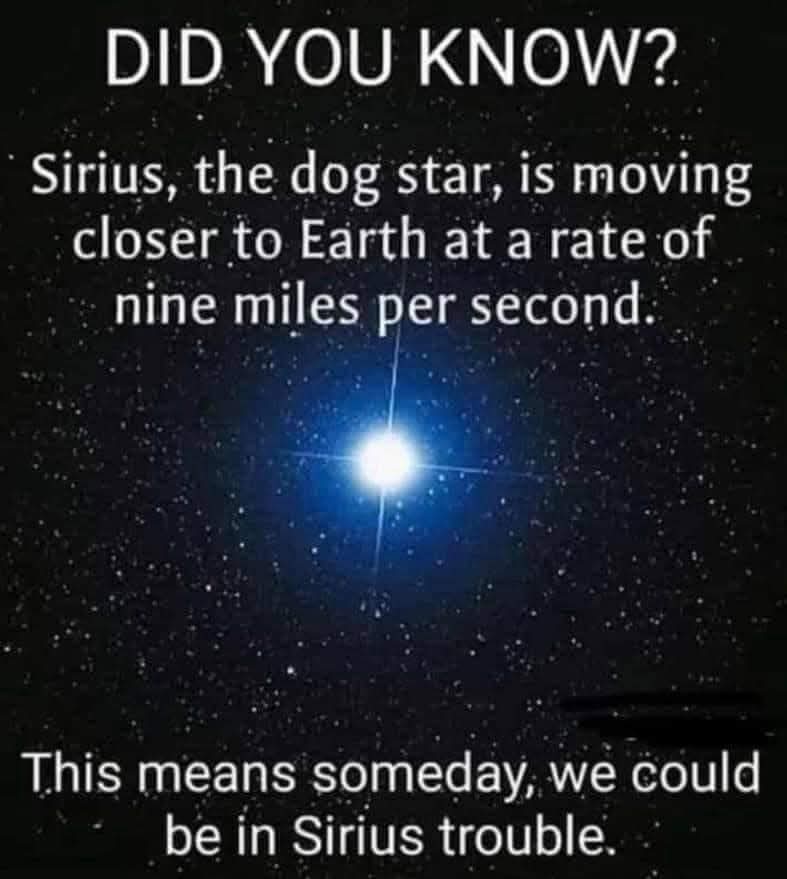 DID YOU KNOW?  
Sirius, the dog star, is moving closer to Earth at a rate of nine miles per second.  
This means someday, we could be in Sirius trouble.