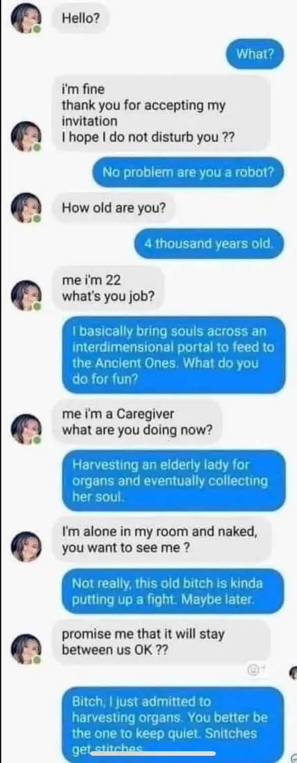 Hello?  
What?  
I'm fine. Thank you for accepting my invitation. I hope I do not disturb you ??  
No problem are you a robot?  
How old are you?
4 thousand years old.  
me I'm 22, what's you job?  
I basically bring souls across an interdimensional portal to feed to the Ancient Ones. What do you do for fun?  
me i'm a Caregiver. What are you doing now?  
Harvesting an elderly lady for organs and eventually collecting  
her soul.  
I'm alone in my room and naked, you want to see me ?  
Not really, this old bitch is kinda putting up a fight. Maybe later.  
promise me that it will stay between us OK ??  
Bitch, I just admitted to harvesting organs. You better be the one to keep quiet. Snitches get stitches.