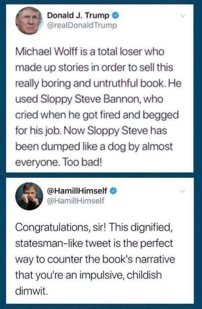 Donald J. Trump  
@realDonaldTrump  
Michael Wolff is a total loser who made up stories in order to sell this really boring and untruthful book. He used sloppy Steve Bannon, who cried when he got fired and begged for his job. Now sloppy Steve has been dumped like a dog by almost everyone. Too bad!

@HamillHimself
Congratulations sir! This dignified statesmanlike tweet is the perfect way to counter the book's narrative that you're an impulsive childish dimwit.