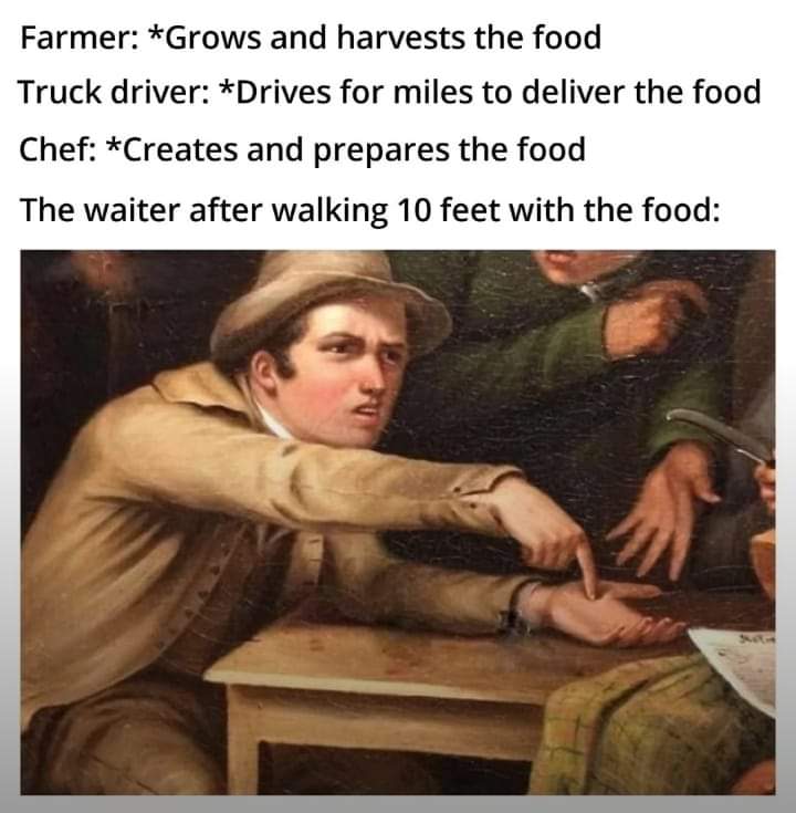 Farmer: *Grows and harvests the food
Truck driver: *Drives for miles to deliver the food
Chef: *Creates and prepares the food
The waiter after walking 10 feet with the food:
