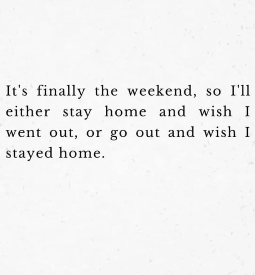 It's finally the weekend, so I'll either stay home and wish I went out, or go out and wish I stayed home.