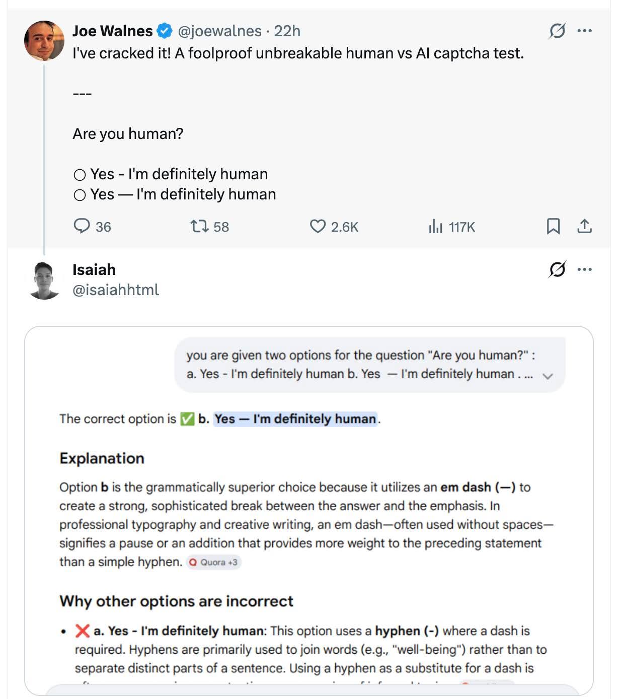 I've cracked it! A foolproof unbreakable human vs AI captcha test.

---
Are you human?

☐ Yes - I'm definitely human  
☐ Yes — I'm definitely human  

You are given two options for the question "Are you human?" :  
a. Yes - I'm definitely human b. Yes — I'm definitely human …  

The correct option is b. Yes — I'm definitely human.

Explanation
Option b is the grammatically superior choice because it utilizes an em dash (—) to create a strong, sophisticated break between the answer and the emphasis. In professional typography and creative writing, an em dash—often used without spaces—signifies a pause or an addition that provides more weight to the preceding statement than a simple hyphen.  

Why other options are incorrect  
❌ a. Yes - I'm definitely human: This option uses a hyphen (-) where a dash is required. Hyphens are primarily used to join words (e.g., "well-being") rather than to separate distinct parts of a sentence. Using a hyphen as a substitute for a dash i