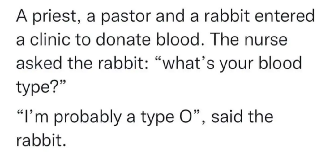A priest, a pastor and a rabbit entered a clinic to donate blood. 
The nurse asked the rabbit: "what's your blood type?" 
"I'm probably a type O", said the rabbit. 

