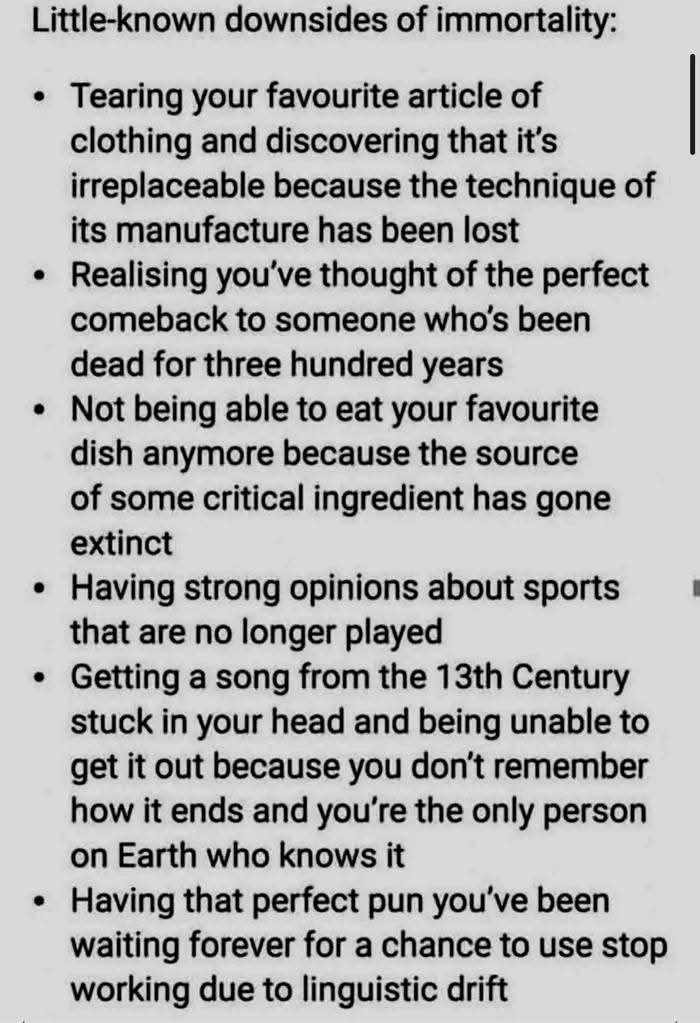 Little-known downsides of immortality:  
• Tearing your favourite article of clothing and discovering that it's irreplaceable because the technique of its manufacture has been lost  
• Realising you’ve thought of the perfect comeback to someone who’s been dead for three hundred years  
• Not being able to eat your favourite dish anymore because the source of some critical ingredient has gone extinct  
• Having strong opinions about sports that are no longer played  
• Getting a song from the 13th Century stuck in your head and being unable to get it out because you don’t remember how it ends and you’re the only person on Earth who knows it  
• Having that perfect pun you’ve been waiting forever for a chance to use stop working due to linguistic drift