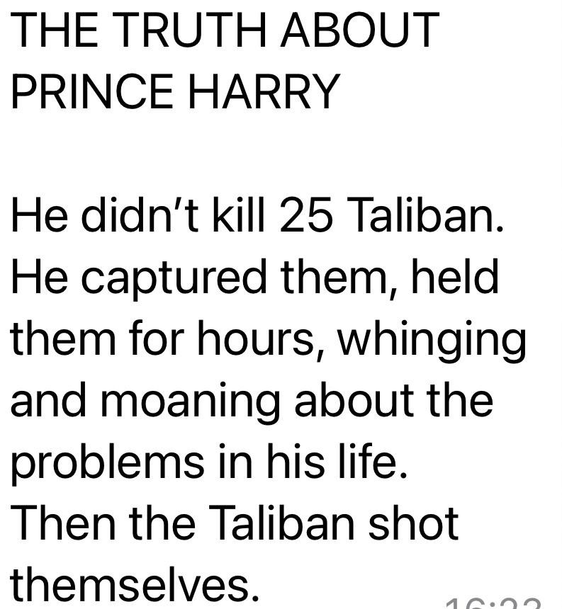 The truth about Prince Harry
He didn't kill 25 Taliban. He captured them, held them for hours, whinging and moaning about the problems in his life. Then the Taliban shot themselves.