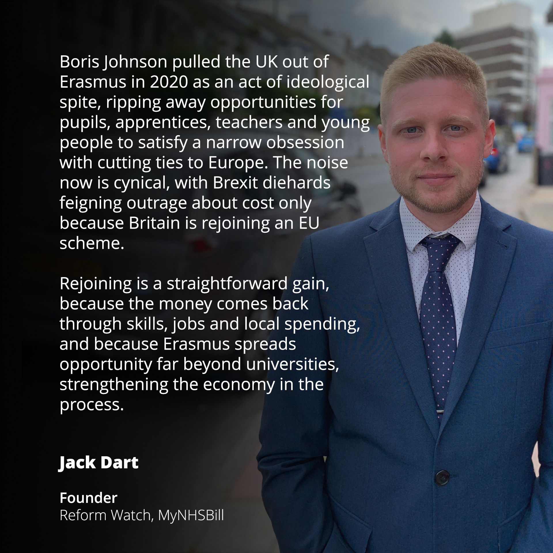 Boris Johnson pulled the UK out of Erasmus in 2020 as an act of ideological spite, ripping away opportunities for pupils, apprentices, teachers and young people to satisfy a narrow obsession with cutting ties to Europe. The noise now is cynical, with Brexit diehards feigning outrage about cost only because Britain is rejoining an EU scheme.

Rejoining is a straightforward gain, because the money comes back through skills, jobs and local spending, and because Erasmus spreads opportunity far beyond universities, strengthening the economy in the process.

Jack Dart  
Founder  
Reform Watch, MyNHSBill
