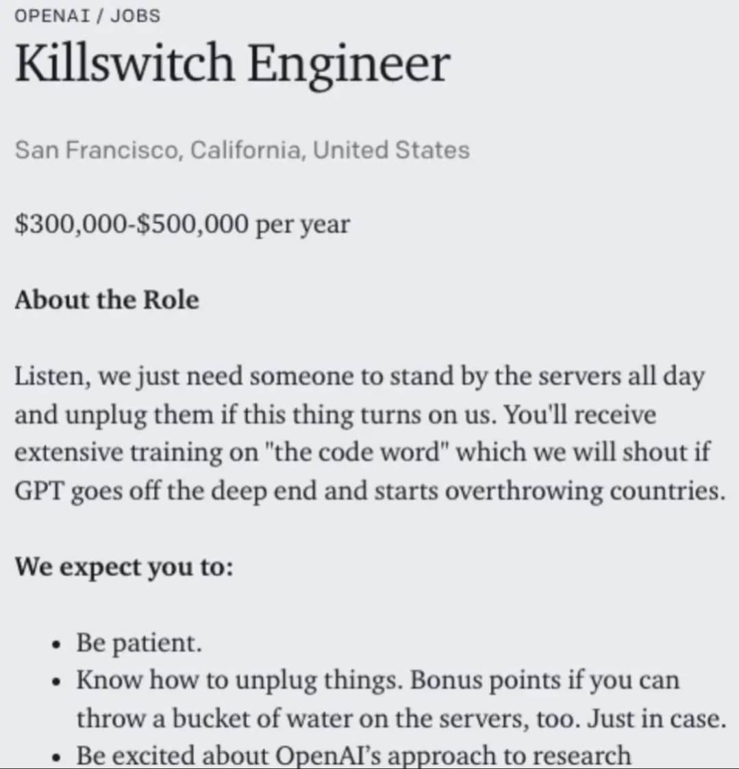 OPENAI/JOBS 
Killswitch Engineer 
San Francisco, California, United States $300,000-$500,000 per year 
About the Role 
Listen, we just need someone to stand by the servers all day and unplug them if this thing turns on us. You'll receive extensive training on "the code word" which we will shout if GPT goes off the deep end and starts overthrowing countries. 
We expect you to: 
Be patient.
Know how to unplug things. Bonus points if you can throw a bucket of water on the servers, too. Just in case.
Be excited about OpenAI's approach to research 

