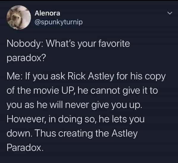 Nobody: What's your favorite paradox?  
Me: If you ask Rick Astley for his copy of the movie UP, he cannot give it to you as he will never give you up. However, in doing so, he lets you down. Thus creating the Astley Paradox.