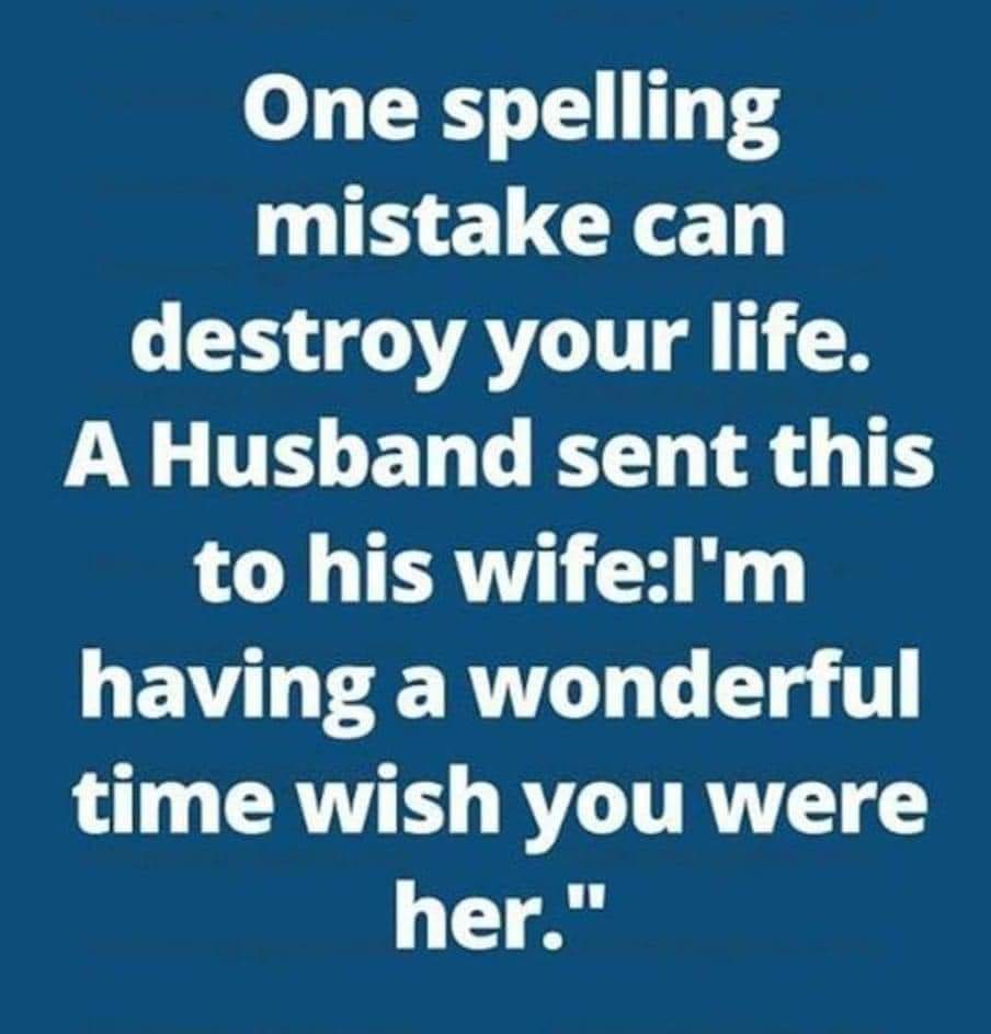 One spelling mistake can destroy your life.
A Husband sent this to his wife
"l'm having a wonderful time wish you were her."