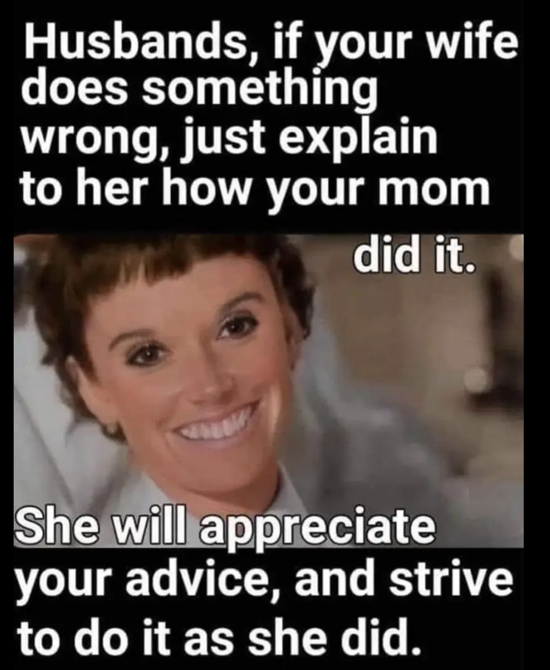 Husbands, if your wife does something wrong, just explain to her how your mom did it.
She will appreciate your advice, and strive to do it as she did.