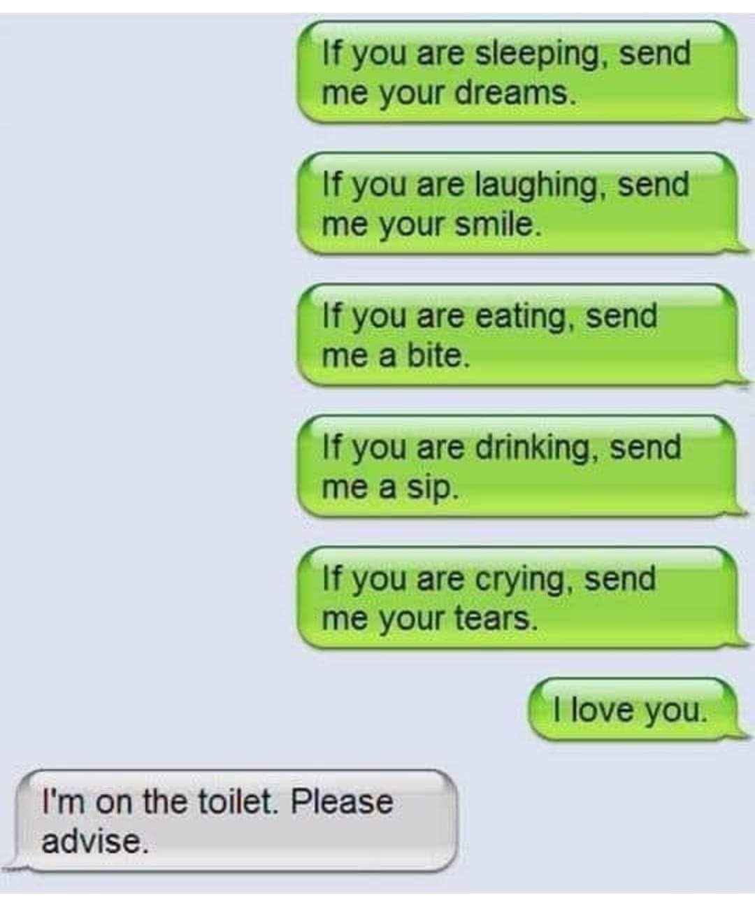 If you are sleeping, send me your dreams.
If you are laughing, send me your smile.
If you are eating, send me a bite.
If you are drinking, send me a sip.
If you are crying, send me your tears.
I love you.
I'm on the toilet. Please advise.