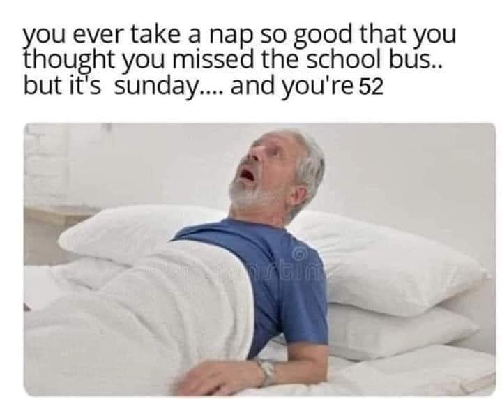 You ever take a nap so good that you thought you missed the school bus.. but it's Sunday.... and you're 52