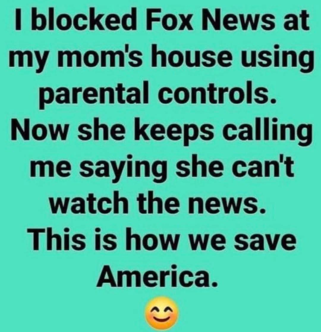 I blocked Fox News at my mom's house using parental controls. Now she keeps calling me saying she can't watch the news. This is how we save America.😊