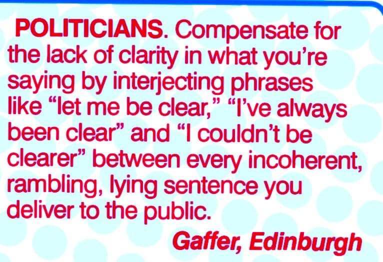 Politicians. Compensate for the lack of clarity in what you are saying by interjecting phrases like "let me be clear", "I've always been clear", and "I couldn't be clearer" between every incoherent, rambling, lying sentence you deliver to the public.
Gaffer, Edinburgh
