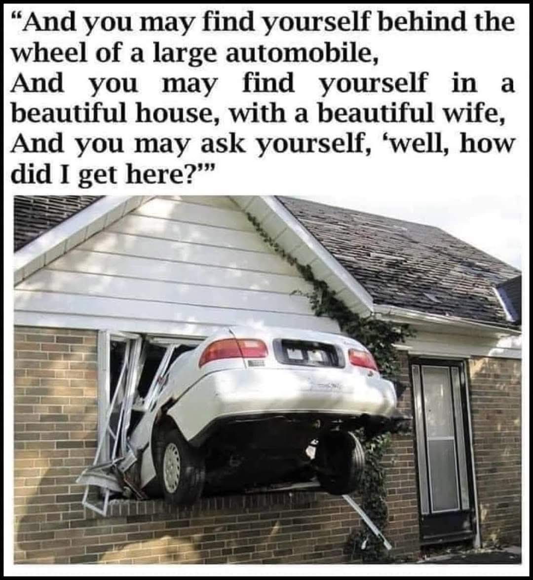 And you may find yourself behind the wheel of a large automobile,  
And you may find yourself in a beautiful house, with a beautiful wife,  
And you may ask yourself, 'well, how did I get here?
