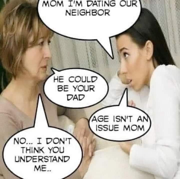 Mom, I'm dating our neighbour
He could be your dad
Age isn't an issue mom
No... I don't think you understand me..