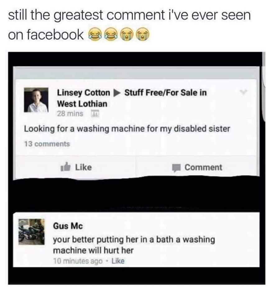 Still the greatest comment I've ever seen on Facebook
Linsey: Looking for a washing machine for my disabled sister.
Gus: You're better putting her in a batch a washing machine could hurt her.
