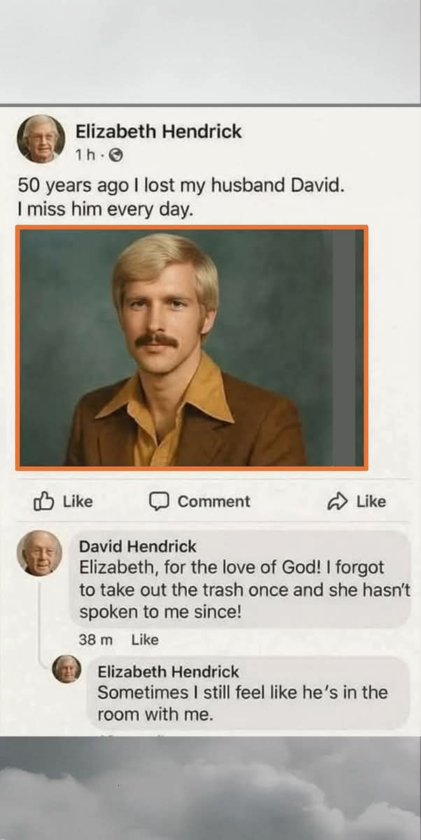Elizabeth Hendrick: 50 years ago I lost my husband David. I miss him every day.  

David Hendrick: Elizabeth, for the love of God! I forgot to take out the trash once and she hasn't spoken to me since!  

Elizabeth Hendrick: Sometimes I still feel like he’s in the room with me.