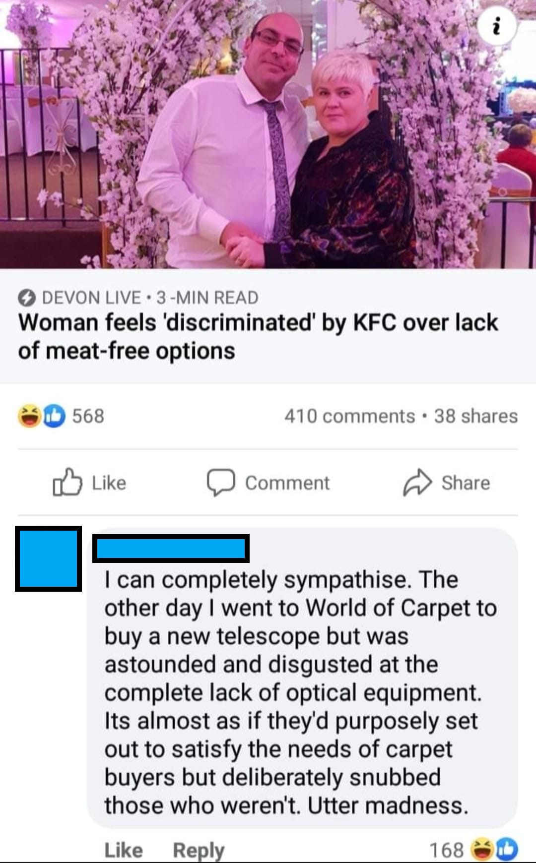 Devon Live
Woman feels discriminated against by KFC over lack of meat-free options
I can completely sympathise. The other day I went to World of Carpet to buy a new telescope but was astounded and disgusted at the complete lack of optical equipment. Its almost as if they'd purposely set out to satisfy the needs of carpet buyers but deliberately snubbed those who weren't. Utter madness.