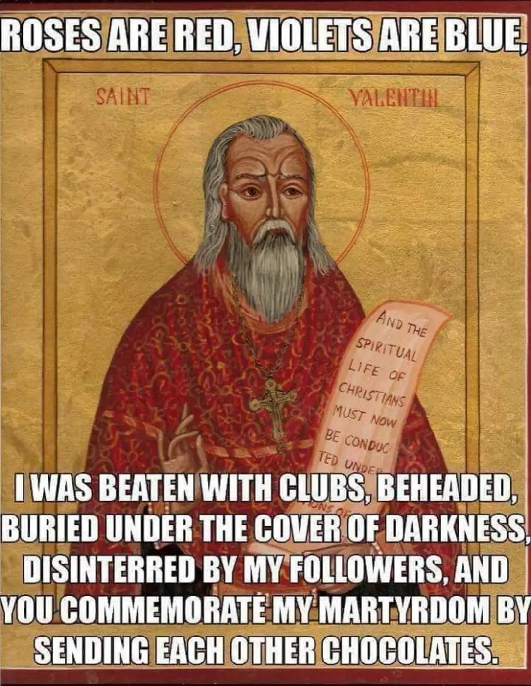 Roses are red, violets are blue,
I was beaten with clubs, beheaded, buried under the cover of darkness, disinterred by my followers, and you commemorate my martyrdom by sending each other chocolates.