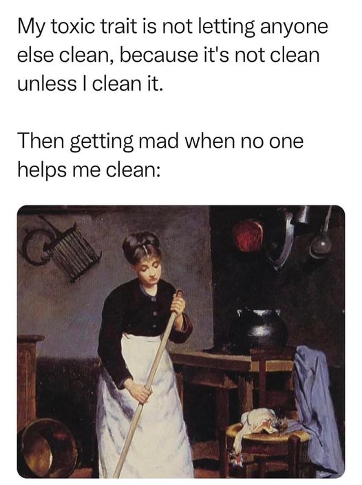 My toxic trait is not letting anyone else clean, because it's not clean unless I clean it.
Then getting mad when no one helps me clean: