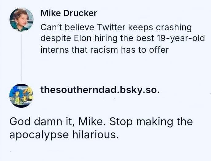 Mike Drucker  
Can’t believe Twitter keeps crashing despite Elon hiring the best 19-year-old interns that racism has to offer  

God damn it, Mike. Stop making the apocalypse hilarious.