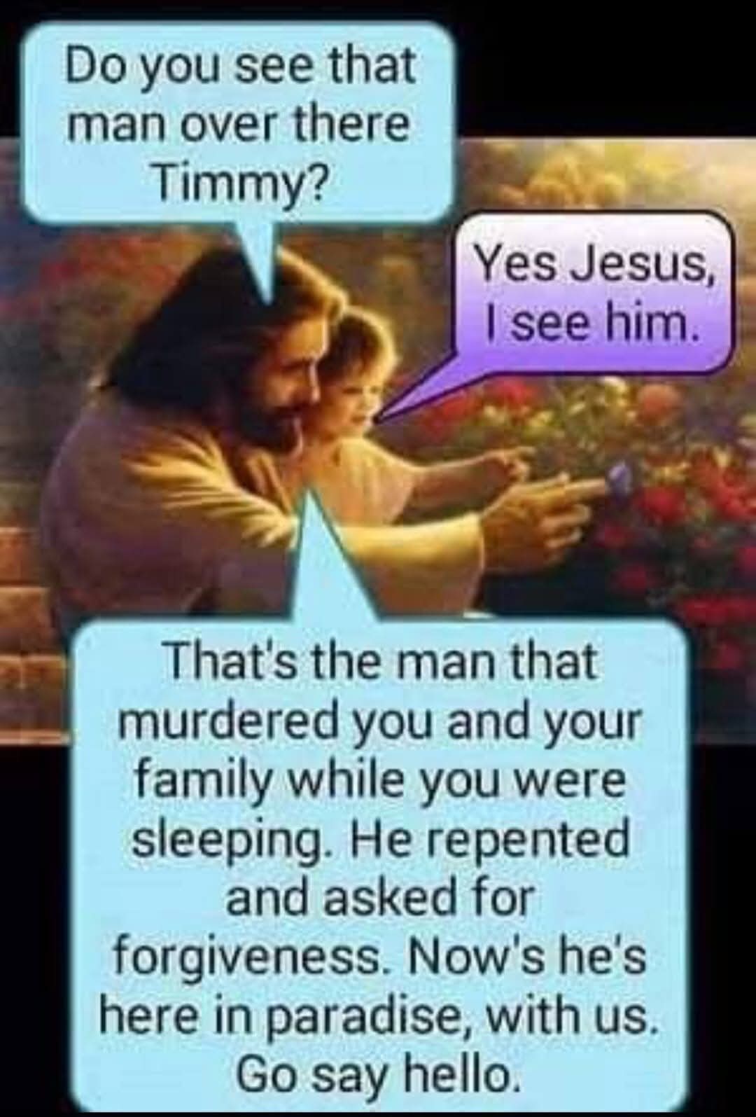 Do you see that man over there Timmy?  
Yes Jesus, I see him.  
That's the man that murdered you and your family while you were sleeping. He repented and asked for forgiveness. Now's he's here in paradise, with us. Go say hello.