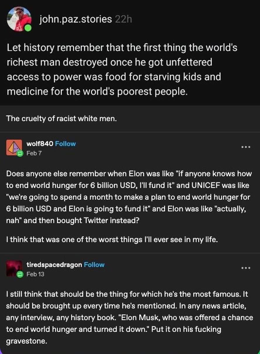 Let history remember that the first thing the world's richest man destroyed once he got unfettered access to power was food for starving kids and medicine for the world's poorest people.

The cruelty of racist white men.

Does anyone else remember when Elon was like "if anyone knows how to end world hunger for 6 billion USD, I'll fund it" and UNICEF was like "we're going to spend a month to make a plan to end world hunger for 6 billion USD and Elon is going to fund it" and Elon was like "actually, nah" and then bought Twitter instead?

I think that was one of the worst things I'll ever see in my life.

I still think that should be the thing for which he's the most famous. It should be brought up every time he's mentioned. In any news article, any interview, any history book. "Elon Musk, who was offered a chance to end world hunger and turned it down." Put it on his fucking gravestone.