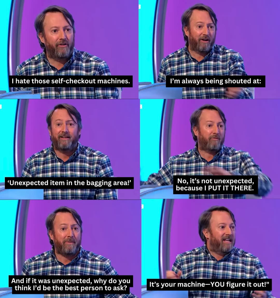 I hate those self-checkout machines.  
I’m always being shouted at:  
‘Unexpected item in the bagging area!’  
No, it’s not unexpected, because I PUT IT THERE.  
And if it was unexpected, why do you think I’d be the best person to ask?  
It’s your machine—YOU figure it out!