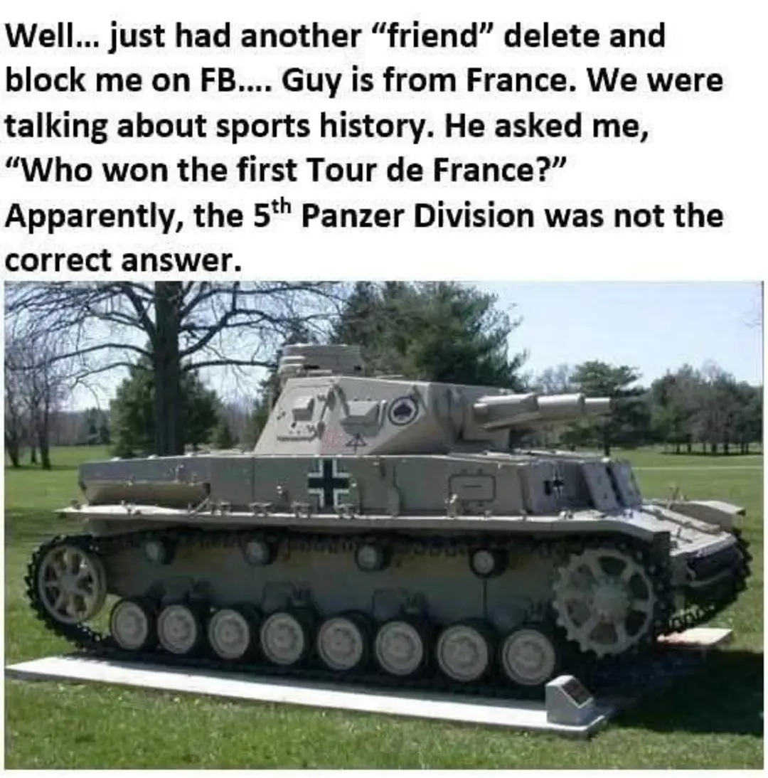Well... just had another "friend" delete and block me on FB.... Guy is from France. We were talking about sports history. He asked me, "Who won the first Tour de France?" Apparently, the 5th Panzer Division was not the correct answer.