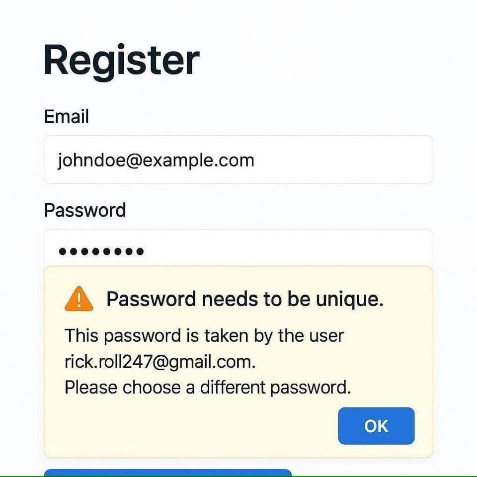 Register

Email  
johndoe@example.com  

Password  
********  

⚠️ Password needs to be unique.  
This password is taken by the user  
rick.roll247@gmail.com.  
Please choose a different password.  

OK