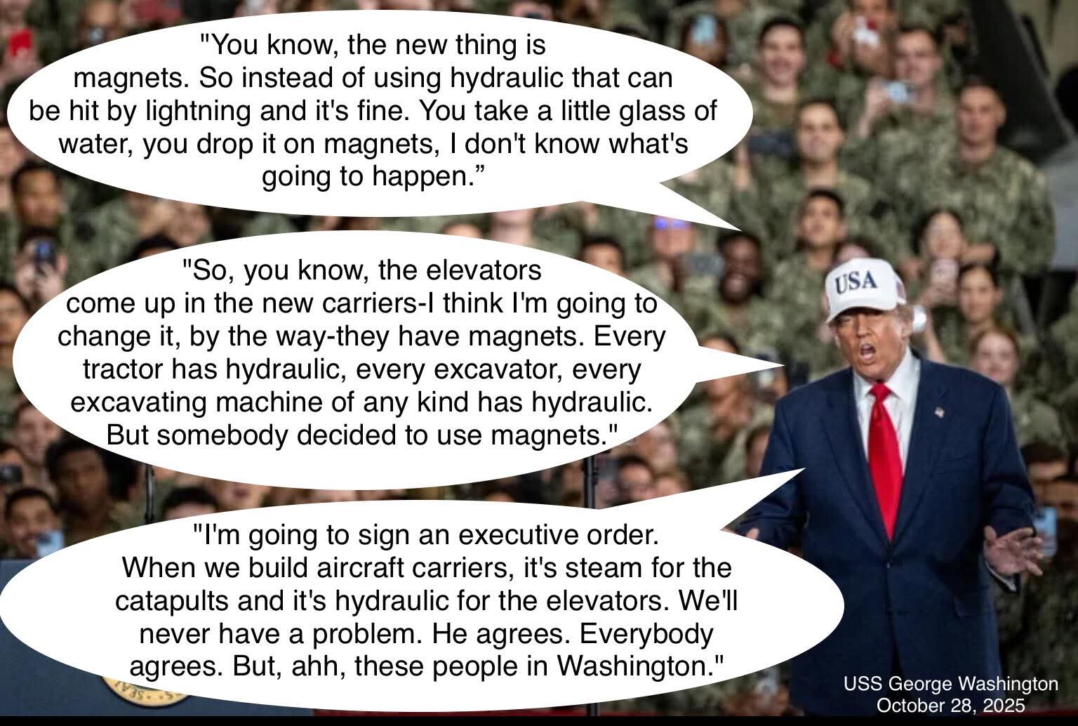"You know, the new thing is magnets. So instead of using hydraulic that can be hit by lightning and it's fine. You take a little glass of water, you drop it on magnets, I don't know what's going to happen."

"So, you know, the elevators come up in the new carriers-I think I'm going to change it, by the way-they have magnets. Every tractor has hydraulic, every excavator, every excavating machine of any kind has hydraulic. But somebody decided to use magnets."

"I'm going to sign an executive order. When we build aircraft carriers, it's steam for the catapults and it's hydraulic for the elevators. We'll never have a problem. He agrees. Everybody agrees. But, ahh, these people in Washington."

USS George Washington  
October 28, 2025