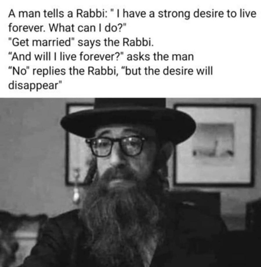 A man tells a Rabbi "I have a strong desire to live forever. What can I do?"
"Get married" says the Rabbi.
"And will I live forever?" asks the man
"No" replies the Rabbi, "but the desire will disappear"