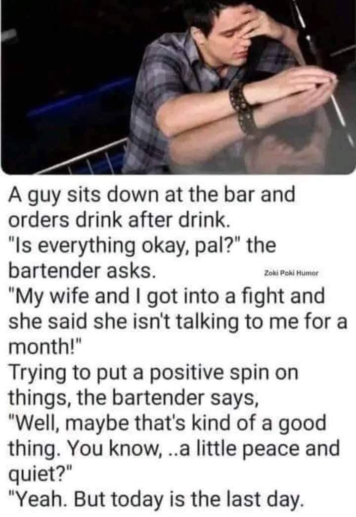 A guy sits down at the bar and orders drink after drink.  
"Is everything okay, pal?" the bartender asks.  
"My wife and I got into a fight and she said she isn't talking to me for a month!"  
Trying to put a positive spin on things, the bartender says,  
"Well, maybe that's kind of a good thing. You know, ..a little peace and quiet?"  
"Yeah. But today is the last day." 