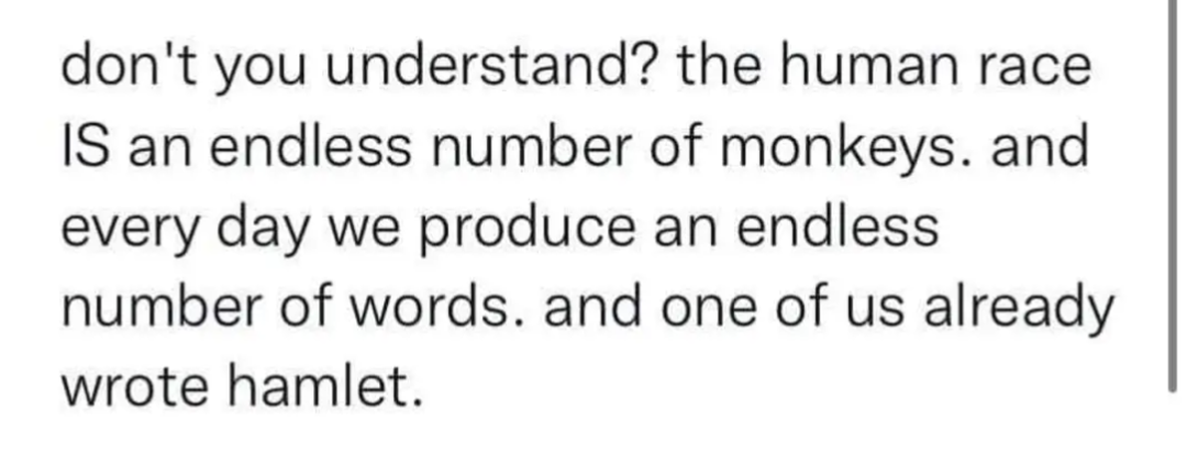 Don't you understand? The human race is an endless number of monkeys.
And every day we produce an endless number of words.
And one of us already wrote Hamlet.