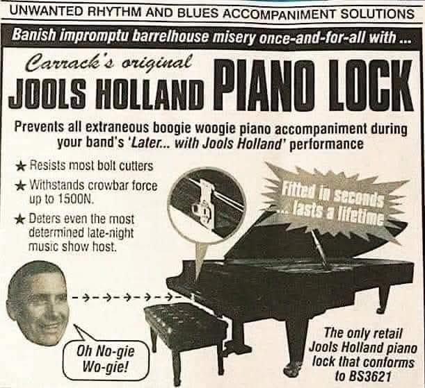 Banish impromptu barrelhouse misery once-and-for-all with ...

Carrack's original  
JOOLS HOLLAND PIANO LOCK

Prevents all extraneous boogie woogie piano accompaniment during your band's 'Later... with Jools Holland' performance

* Resists most bolt cutters
* Withstands crowbar force up to 1500N.
* Deters even the most determined late-night music show host.

Oh No-gie Wo-gie!

Fitted in seconds... lasts a lifetime

The only retail Jools Holland piano lock that conforms to BS3621