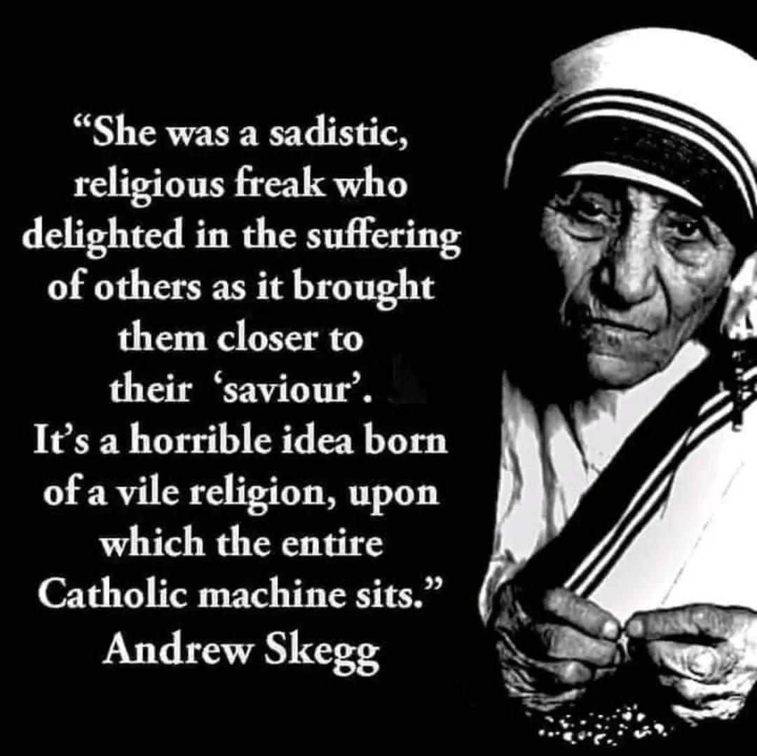 "She was a sadistic, religious freak who delighted in the suffering of others as it brought them closer to their 'saviour'. It's a horrible idea born of a vile religion, upon which the entire Catholic machine sits."  
Andrew Skegg