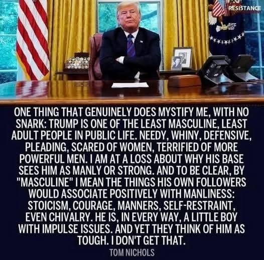 ONE THING THAT GENUINELY DOES MYSTIFY ME, WITH NO SNARK: TRUMP IS ONE OF THE LEAST MASCULINE, LEAST ADULT PEOPLE IN PUBLIC LIFE. NEEDY, WHINY, DEFENSIVE, PLEADING, SCARED OF WOMEN, TERRIFIED OF MORE POWERFUL MEN. I AM AT A LOSS ABOUT WHY HIS BASE SEES HIM AS MANLY OR STRONG. AND TO BE CLEAR, BY "MASCULINE" I MEAN THE THINGS HIS OWN FOLLOWERS WOULD ASSOCIATE POSITIVELY WITH MANLINESS: STOICISM, COURAGE, MANNERS, SELF-RESTRAINT, EVEN CHIVALRY. HE IS, IN EVERY WAY, A LITTLE BOY WITH IMPULSE ISSUES. AND YET THEY THINK OF HIM AS TOUGH. I DON'T GET THAT.

TOM NICHOLS