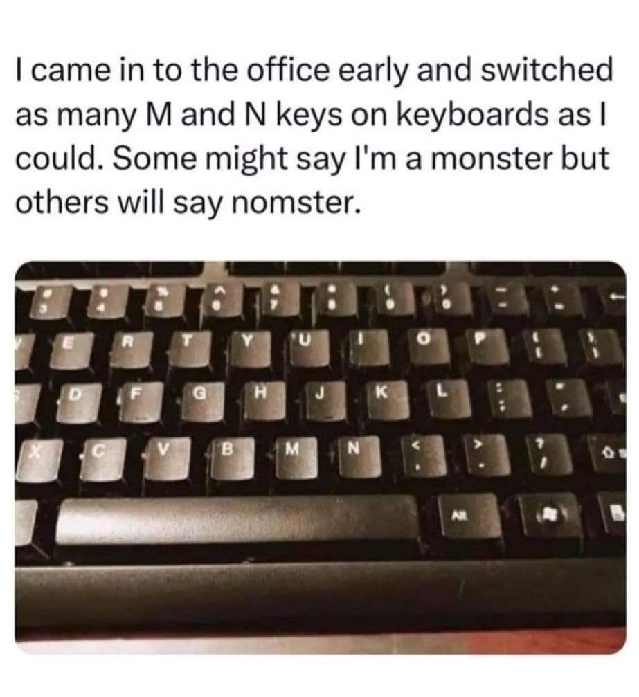 I came in to the office early and switched as many M and N keys on keyboards as I could. Some might say I'm a monster but others will say nomster.
