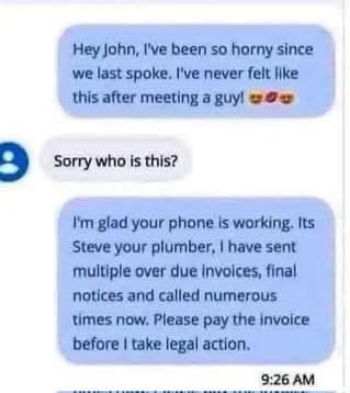  Hey john, I've been so horny since we last spoke. I've never felt like this after meeting a guy!
SSorry who is this?  
II'm glad your phone is working. Its Steve your p lumber, I have sent multiple over due invoices, final notices and called numerous times now. Please pay the invoice before I take legal action.  
9:26 AM