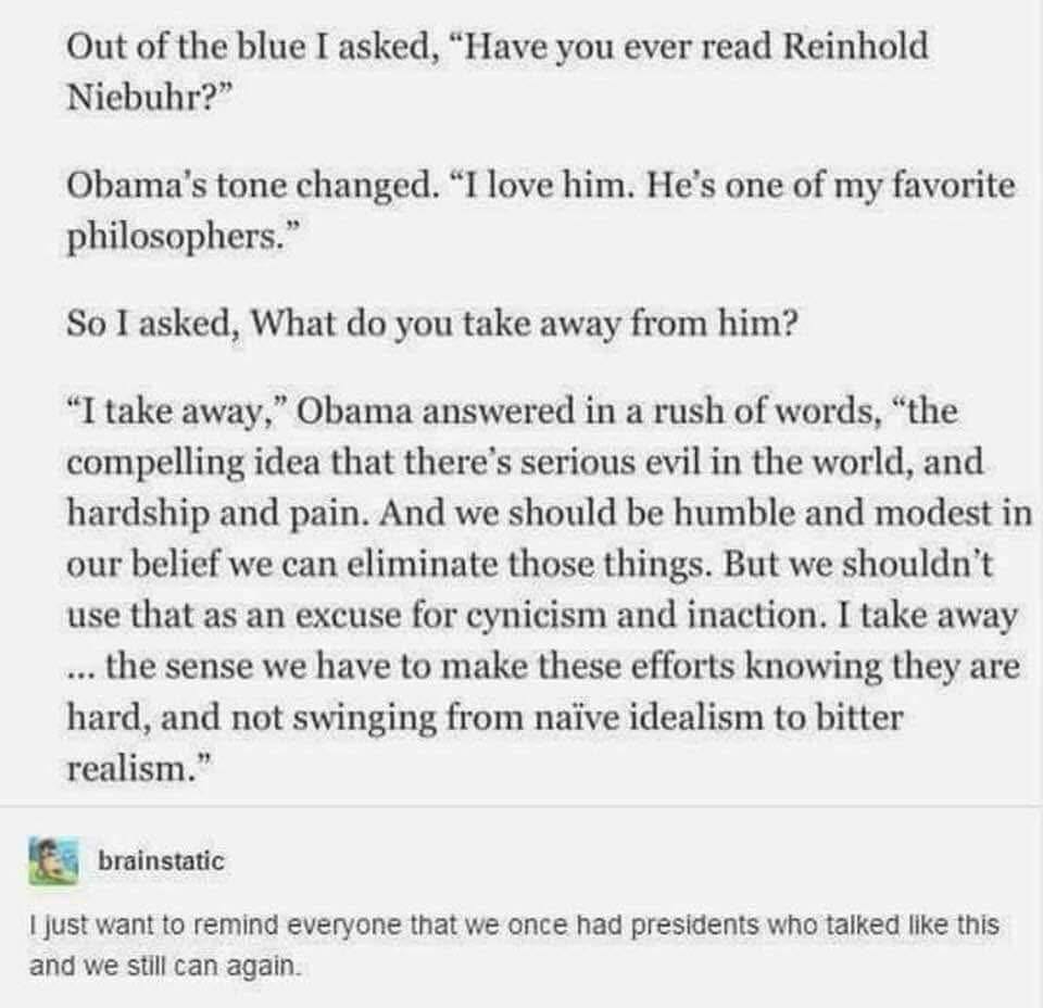 Out of the blue I asked, "Have you ever read Reinhold Niebuhr?"

Obama's tone changed. "I love him. He's one of my favorite philosophers."

So I asked, What do you take away from him?

"I take away," Obama answered in a rush of words, "the compelling idea that there's serious evil in the world, and hardship and pain. And we should be humble and modest
