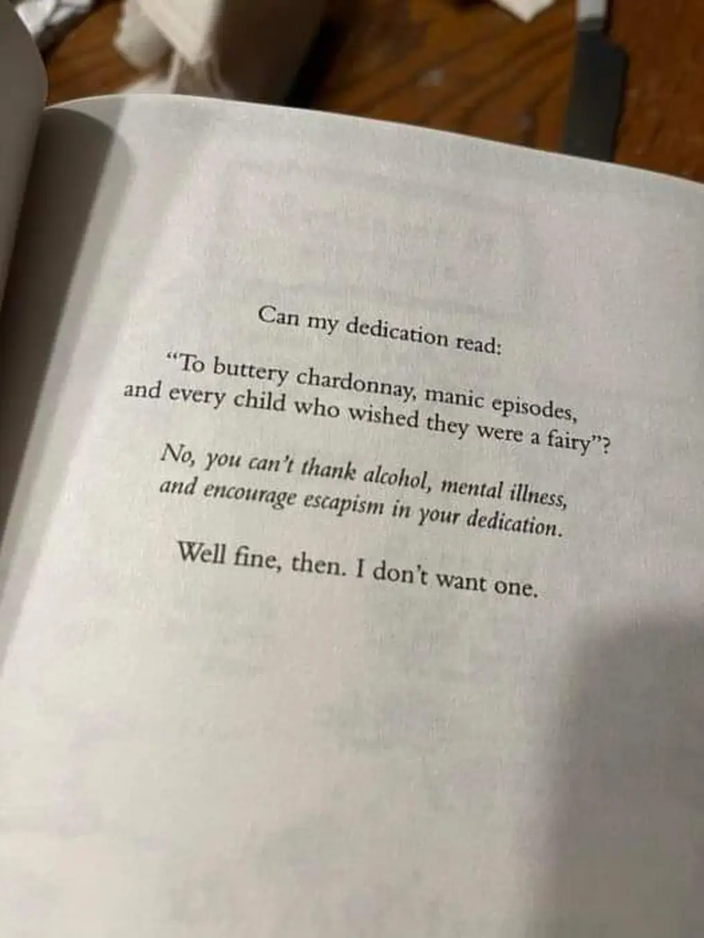 Can my dedication read:

"To buttery chardonnay, manic episodes, and every child who wished they were a fairy"?

No, you can't thank alcohol, mental illness, ands encourage escapism in your dedication.

Well fine then. I don't want one.


The Dawn And it's Light by Piper CJ