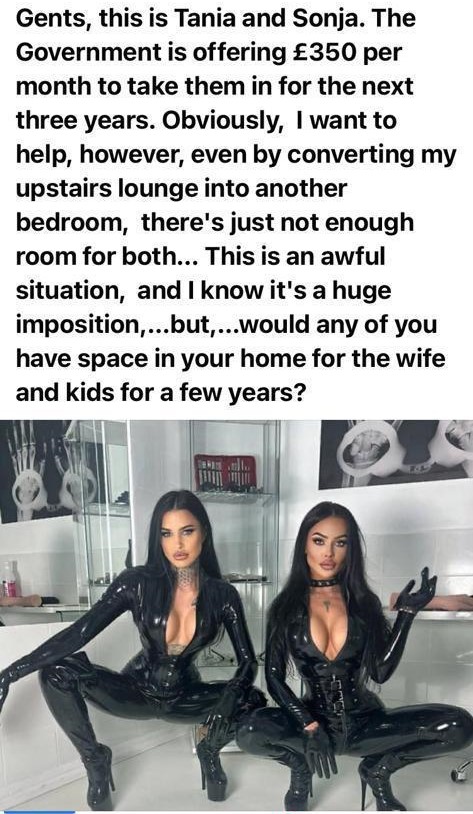 Gents, this is Tania and Sonja. The Government is offering £350 per month to take them in for the next three years. Obviously, I want to help, however, even by converting my upstairs lounge into another bedroom, there's just not enough room for both... This is an awful situation, and I know it's a huge imposition, ...but,...would any of you have space in your home for the wife and kids for a few years?