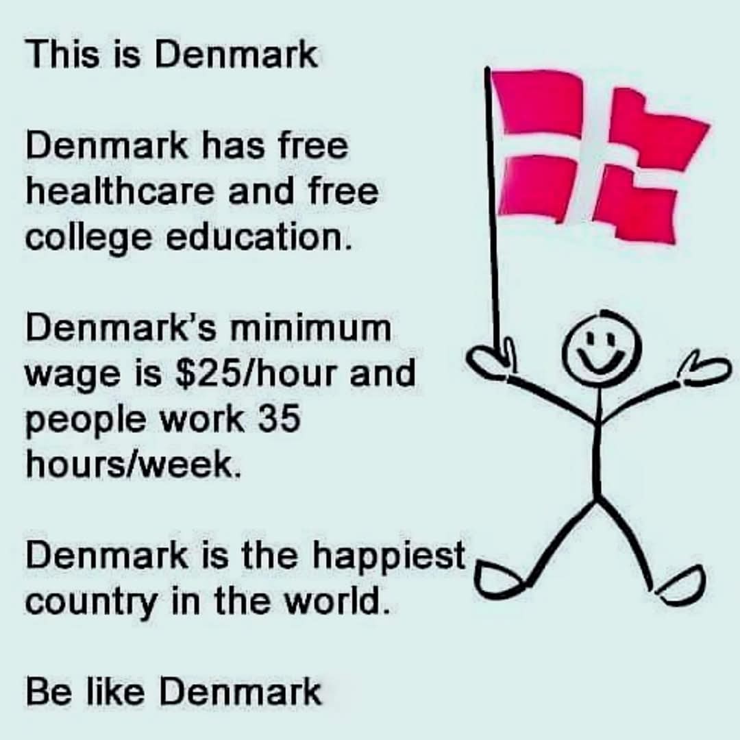 This is Denmark  
Denmark has free healthcare and free college education.  
Denmark's minimum wage is $25/hour and people work 35 hours/week.  
Denmark is the happiest country in the world.  
Be like Denmark