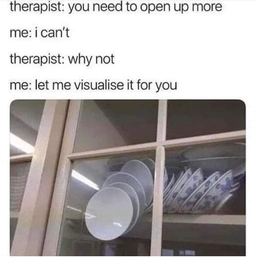 therapist: You need to open up more
me: I can't
therapist: Why not
Me: Let me visualise it for you