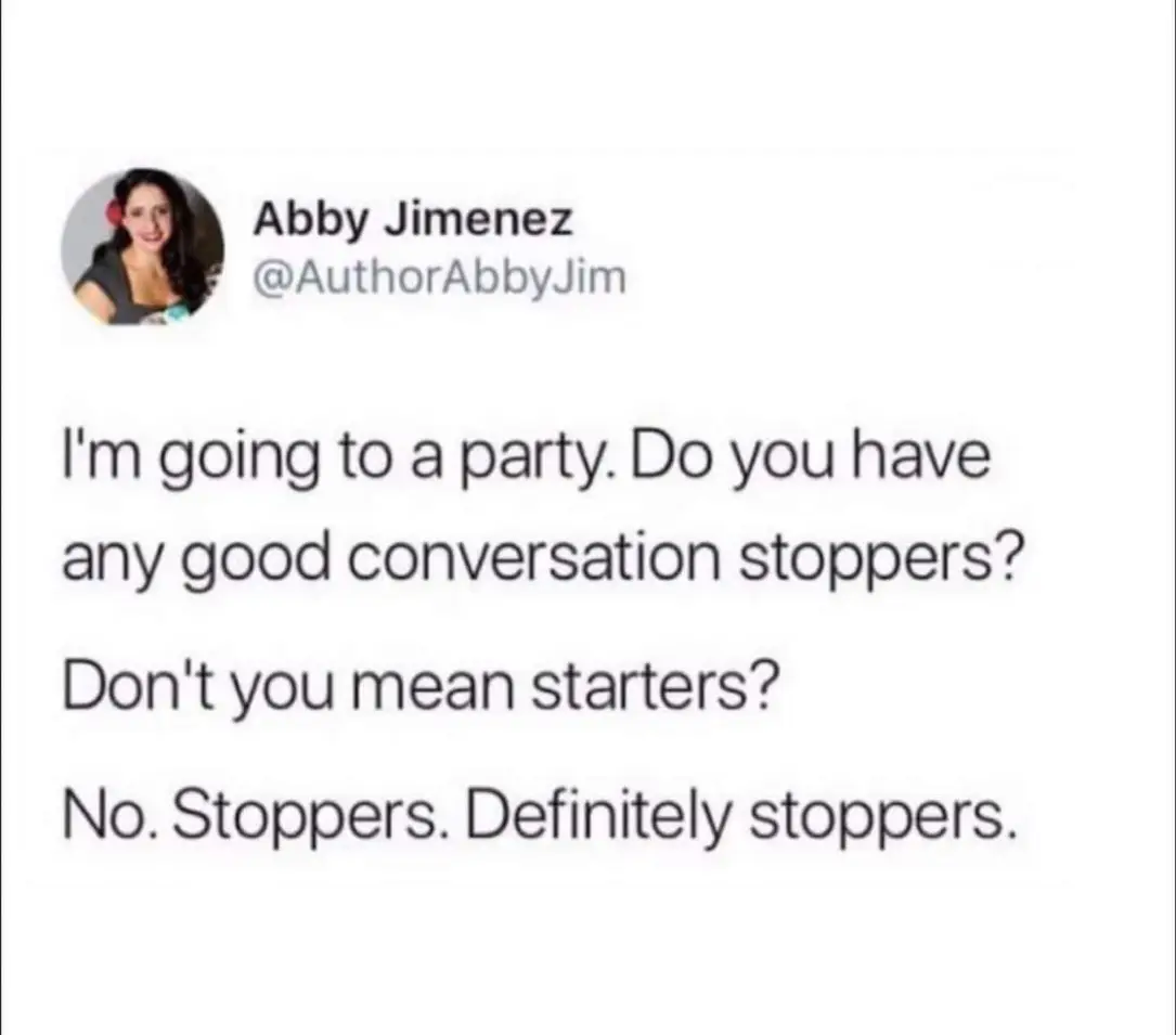 Abby Jimenez
I'm going to a party. Do you have any good conversation stoppers?
Don't you mean starters?
No. Stoppers. Definitely stoppers.