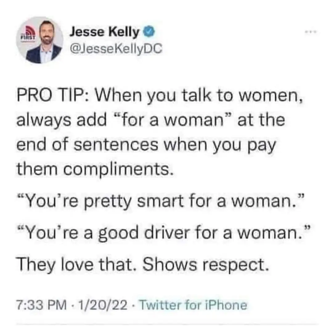 Jesse Kelly
PRO TIP: When you talk to women, always add "for a woman" at the end of sentences when you pay them compliments.
"You're pretty smart for a woman."
"You're a good driver for a woman."
They Love that. Shows respect.